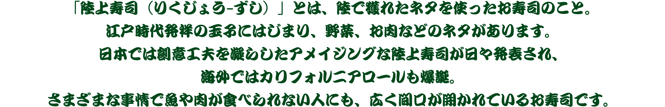 「陸上寿司（りくじょう-ずし）」とは、陸で獲れたネタを使ったお寿司のこと。江戸時代発祥の玉子にはじまり、野菜、お肉などのネタがあります。日本では創意工夫を凝らしたアメイジングな陸上寿司が日々発表され、海外ではカリフォルニアロールも爆誕。さまざまな事情で魚や肉が食べられない人にも、広く間口が開かれているお寿司です。